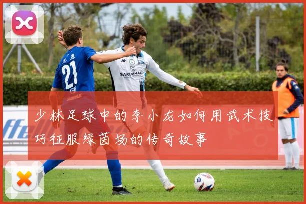 少林足球中的李小龙如何用武术技巧征服绿茵场的传奇故事