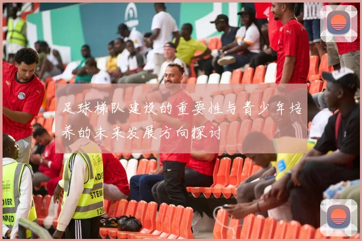 足球梯队建设的重要性与青少年培养的未来发展方向探讨