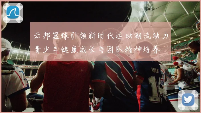 云邦篮球引领新时代运动潮流助力青少年健康成长与团队精神培养