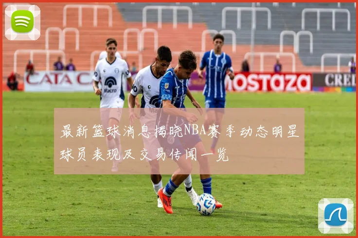 最新篮球消息揭晓NBA赛季动态明星球员表现及交易传闻一览